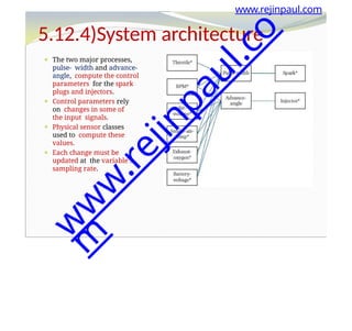 ⚫ The two major processes,
pulse- width and advance-
angle, compute the control
parameters for the spark
plugs and injectors.
⚫ Control parameters rely
on changes in some of
the input signals.
⚫ Physical sensor classes
used to compute these
values.
⚫ Each change must be
updated at the variable’s
sampling rate.
www.rejinpaul.com
5.12.4)System architecture
w
w
w
.
r
e
j
i
n
p
a
u
l
.
c
o
m
 