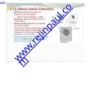 5.13.1)Block motion Estimation
⚫ MPEG uses motion to encode one
frame in terms of another.
⚫ Block motion estimationsome
frames are sent as modified forms of
other frames
⚫ During encoding, the frame is divided
into macro blocks.
⚫ Encoder uses the encoding information to
recreate the lossily-encoded picture,
compares it to the original frame, and
generates an error signal.
⚫ Decoder keep recently decoded frames in
memory so that it can retrieve the pixel
values of macro-blocks.
.com
w
w
w
.
r
e
j
i
n
p
a
u
l
.
c
o
m
 