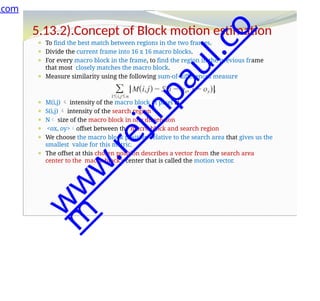 5.13.2).Concept of Block motion estimation
⚫ To find the best match between regions in the two frames.
⚫ Divide the current frame into 16 x 16 macro blocks.
⚫ For every macro block in the frame, to find the region in the previous frame
that most closely matches the macro block.
⚫ Measure similarity using the following sum-of-differences measure
⚫ M(i,j)  intensity of the macro block at pixel i,j,
⚫ S(i,j)  intensity of the search region
⚫ N size of the macro block in one dimension
⚫ <ox, oy>offset between the macro block and search region
⚫ We choose the macro block position relative to the search area that gives us the
smallest value for this metric.
⚫ The offset at this chosen position describes a vector from the search area
center to the macro block's center that is called the motion vector.
.com
w
w
w
.
r
e
j
i
n
p
a
u
l
.
c
o
m
 