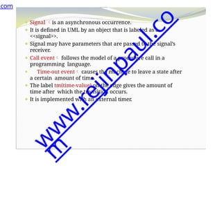 ⚫ Signal is an asynchronous occurrence.
⚫ It is defined in UML by an object that is labeled as a
<<signal>>.
⚫ Signal may have parameters that are passed to the signal’s
receiver.
⚫ Call event follows the model of a procedure call in a
programming language.
⚫ Time-out event causes the machine to leave a state after
a certain amount of time.
⚫ The label tm(time-value) on the edge gives the amount of
time after which the transition occurs.
⚫ It is implemented with an external timer.
.com
w
w
w
.
r
e
j
i
n
p
a
u
l
.
c
o
m
 