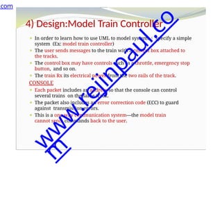 4) Design:Model Train Controller
⚫ In order to learn how to use UML to model systems specify a simple
system (Ex: model train controller)
⚫ The user sends messages to the train with a control box attached to
the tracks.
⚫ The control box may have controls such as a throttle, emergency stop
button, and so on.
⚫ The train Rx its electrical power from the two rails of the track.
CONSOLE
⚫ Each packet includes an address so that the console can control
several trains on the same track.
⚫ The packet also includes an error correction code (ECC) to guard
against transmission errors.
⚫ This is a one-way communication system—the model train
cannot send commands back to the user.
.com
w
w
w
.
r
e
j
i
n
p
a
u
l
.
c
o
m
 