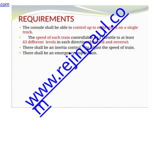 REQUIREMENTS
⚫ The console shall be able to control up to eight trains on a single
track.
⚫ The speed of each train controllable by a throttle to at least
63 different levels in each direction (forward and reverse).
⚫ There shall be an inertia control to adjust the speed of train.
⚫ There shall be an emergency stop button.
⚫ An error detection scheme will be used to transmit messages.
.com
w
w
w
.
r
e
j
i
n
p
a
u
l
.
c
o
m
 