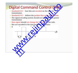 Digital Command Control (DCC)
⚫ Standard S-9.1 how bits are encoded on the rails for
transmission.
⚫ Standard S-9.2 defines the packets that carry information.
⚫ The signal encoding system should not interfere with power
transmission
⚫ Data signal should not change the DC value of the rails.
⚫ Bits are encoded in the time between transitions.
⚫ Bit 0 is at least 100 s while bit 1 is nominally 58 s.
w
w
w
.
r
e
j
i
n
p
a
u
l
.
c
o
m
 
