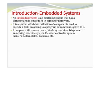 Introduction-Embedded Systems
⚫ An Embedded system is an electronic system that has a
software and is embedded in computer hardware.
⚫ It is a system which has collection of components used to
execute a task according to a program or commands given to it.
⚫ Examples Microwave ovens, Washing machine, Telephone
answering machine system, Elevator controller system,
Printers, Automobiles, Cameras, etc.
 