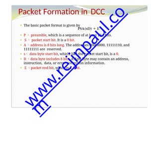 Packet Formation in DCC
⚫ The basic packet format is given by
⚫ P  preamble, which is a sequence of at least 10 1 bits.
⚫ S  packet start bit. It is a 0 bit.
⚫ A address is 8 bits long. The addresses 00000000, 11111110, and
11111111 are reserved.
⚫ s data byte start bit, which, like the packet start bit, is a 0.
⚫ D data byte includes 8 bits. A data byte may contain an address,
instruction, data, or error correction information.
⚫ E packet end bit, which is a 1 bit.
w
w
w
.
r
e
j
i
n
p
a
u
l
.
c
o
m
 