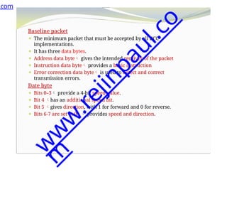 Baseline packet
⚫ The minimum packet that must be accepted by all DCC
implementations.
⚫ It has three data bytes.
⚫ Address data byte gives the intended receiver of the packet
⚫ Instruction data byte provides a basic instruction
⚫ Error correction data byte is used to detect and correct
transmission errors.
Date byte
⚫ Bits 0–3 provide a 4-bit speed value.
⚫ Bit 4 has an additional speed bit.
⚫ Bit 5 gives direction, with 1 for forward and 0 for reverse.
⚫ Bits 6-7 are set at 01  provides speed and direction.
.com
w
w
w
.
r
e
j
i
n
p
a
u
l
.
c
o
m
 