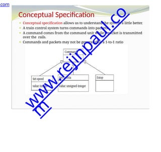 Conceptual Specification
⚫ Conceptual specification allows us to understand the system a little better.
⚫ A train control system turns commands into packets.
⚫ A command comes from the command unit while a packet is transmitted
over the rails.
⚫ Commands and packets may not be generated in a 1-to-1 ratio
.com
w
w
w
.
r
e
j
i
n
p
a
u
l
.
c
o
m
 