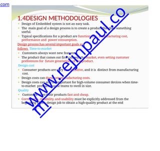 1.4DESIGN METHODOLOGIES
⚫ Design of Embedded system is not an easy task.
⚫ The main goal of a design process is to create a product that does something
useful.
⚫ Typical specifications for a product are functionality , manufacturing cost,
performance and power consumption.
Design process has several important goals as
follows Time-to-market
⚫ Customers always want new features.
⚫ The product that comes out first can win the market, even setting customer
preferences for future generations of the product.
Design cost
⚫ Consumer products are very cost sensitive, and it is distinct from manufacturing
cost.
⚫ Design costs can dominate manufacturing costs.
⚫ Design costs can also be important for high-volume consumer devices when time-
to-market pressures cause teams to swell in size.
Quality
⚫ Customers want their products fast and cheap.
⚫ Correctness, reliability, and usability must be explicitly addressed from the
beginning of the design job to obtain a high-quality product at the end
.com
w
w
w
.
r
e
j
i
n
p
a
u
l
.
c
o
m
 