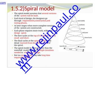1.5.2)Spiral model
⚫ The spiral model assumes that several versions
of the system will be built.
⚫ Each level of design, the designers go
through requirements,construction,and
testing phases.
⚫ At later stages when more complete versions
of the system are constructed.
⚫ Each phase requires more work, widening the
design spiral.
⚫ The first cycles at the top of the spiral are very
small and short.
⚫ The final cycles at the spiral’s bottom add
detail learned from the earlier cycles of
the spiral.
⚫ The spiral model is more realistic than the
waterfall model because multiple iterations
needed to complete a design.
⚫ But too many spirals may take long time
required for design.
.com
w
w
w
.
r
e
j
i
n
p
a
u
l
.
c
o
m
 
