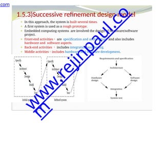 1.5.3)Successive refinement design model
⚫ In this approach, the system is built several times.
⚫ A first system is used as a rough prototype.
⚫ Embedded computing systems are involved the design of hardware/software
project.
⚫ Front-end activities are specification and architecture and also includes
hardware and software aspects.
⚫ Back-end activities  includes integration and testing.
⚫ Middle activitiesincludes hardware and software development.
.com
w
w
w
.
r
e
j
i
n
p
a
u
l
.
c
o
m
 