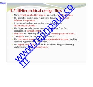 1.5.4)Hierarchical design flow
⚫ Many complex embedded systems are built of smaller designs.
⚫ The complete system may require the design of significant
software components.
⚫ It has many levels of abstraction to design flows for
individual components.
⚫ The implementation phase contains a complete flow from
specification through testing.
⚫ Each flow will probably be handled by separate people or teams.
⚫ The teams must rely on each other’s results.
⚫ The component teams take their requirements from team handling
the next higher level of abstraction.
⚫ The higher-level team relies on the quality of design and testing
performed by the component team.
.com
w
w
w
.
r
e
j
i
n
p
a
u
l
.
c
o
m
 
