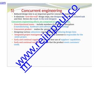 5) Concurrent engineering
⚫ Reduced design time is an important goal for concurrent engineering.
⚫ It eliminate “over-the-wall” design steps, one designer performs an isolated task
and then throws the result to the next designer.
Concurrent engineering efforts are comprised of several elements.
⚫ Cross-functional teams include members from various disciplines
( manufacturing, hardware and software design, marketing)
⚫ Concurrent product realize the process activities .
⚫ Designing various subsystems simultaneously, is reducing design time.
⚫ Integrated project managementensures that someone is responsible for the
entire project.
⚫ Early and continual supplier make the best use of suppliers’ capabilities.
⚫ Early and continual customer ensure that the product meets customers’
needs.
.com
w
w
w
.
r
e
j
i
n
p
a
u
l
.
c
o
m
 