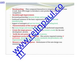 1. Benchmarking They compared themselves to competitors and found that
it took them 30% longer to introduce a new product than their best
competitors.
2. Breakthrough improvement.
⚫ Increased partnership between design and manufacturing.
⚫ Continued existence of the basic organization of design labs and
manufacturing.
⚫ Support of managers at least two levels above the working level.
3. Characterization of the current process.
⚫ Too many design and manufacturing tasks were performed sequentially.
4. Create the target process The core team created a model for the new
development process.
5. Verify the new process test the new process.
6. Implement across the product lineThis activity required training of
personnel, documentation of the new standards and procedures, and
improvements to information systems.
7. Measure results and improvePerformance of the new design was
measured.
.com
w
w
w
.
r
e
j
i
n
p
a
u
l
.
c
o
m
 