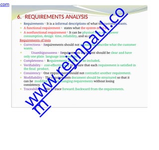 6. REQUIREMENTS ANALYSIS
⚫ RequirementsIt is a informal descriptions of what the customer wants.
⚫ A functional requirement states what the system must do.
⚫ A nonfunctional requirementIt can be physical size, cost, power
consumption, design time, reliability, and so on.
Requirements of tests
⚫ CorrectnessRequirements should not mistakenly describe what the customer
wants.
⚫ UnambiguousnessRequirements document should be clear and have
only one plain language interpretation.
⚫ Completeness Requirements all should be included.
⚫ Verifiability cost-effective way to ensure that each requirement is satisfied in
the final product.
⚫ ConsistencyOne requirement should not contradict another requirement.
⚫ ModifiabilityThe requirements document should be structured so that it
can be modified to meet changing requirements without losing
consistency.
⚫ TraceabilityAble to trace forward /backward from the requirements.
.com
w
w
w
.
r
e
j
i
n
p
a
u
l
.
c
o
m
 