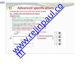 1) Advanced specifications
⚫It ensure the correctness and safety of this system.
Ex Traffic Alert and Collision Avoidance
System(TCAS)
⚫ It is a collision avoidance system for aircraft.
⚫ TCAS unit in an aircraft keeps track of the
position of other nearby aircraft.
⚫ It uses pre-recorded voice (“DESCEND!)
commands for mid-air collision.
⚫ TCAS makes sophisticated decisions in real time
and is clearly safety critical.
⚫ It must detect as many potential collision events
as possible .
⚫It must generate a few false alarms ,at extreme maneuvers in potentially
dangerous. TCAS-II specification(RSML Language) Transition states
.com
w
w
w
.
r
e
j
i
n
p
a
u
l
.
c
o
m
 