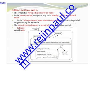 Collision Avoidance system
⚫ The system has Power-off and Power-on states .
⚫ In the power on state, the system may be in Standby or Fully operational
mode.
⚫ In the Fully operational mode, three components are operating in parallel,
as specified by the AND state.
⚫ The own aircraft subsystem to keep track of up to 30 other aircraft.
⚫ Subsystem to keep track of up to 15 Mode S ground stations, which
provide radar information.
.com
w
w
w
.
r
e
j
i
n
p
a
u
l
.
c
o
m
 