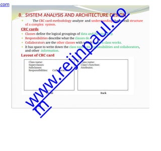 8. SYSTEM ANALYSIS AND ARCHITECTURE DESIGN
⚫ The CRC card methodology analyze and understanding the overall structure
of a complex system.
CRC cards
⚫ Classes define the logical groupings of data and functionality.
⚫ Responsibilities describe what the classes do.
⚫ Collaborators are the other classes with which a given class works.
⚫ It has space to write down the class name, its responsibilities and collaborators,
and other information.
Layout of CRC card
.com
w
w
w
.
r
e
j
i
n
p
a
u
l
.
c
o
m
 