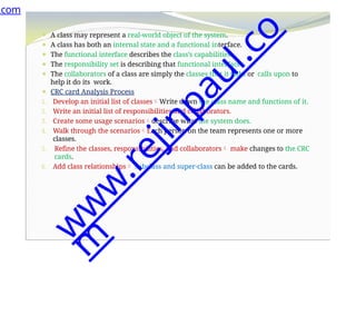 ⚫ A class may represent a real-world object of the system.
⚫ A class has both an internal state and a functional interface.
⚫ The functional interface describes the class’s capabilities.
⚫ The responsibility set is describing that functional interface.
⚫ The collaborators of a class are simply the classes that it talks or calls upon to
help it do its work.
⚫ CRC card Analysis Process
1. Develop an initial list of classesWrite down the class name and functions of it.
2. Write an initial list of responsibilities and collaborators.
3. Create some usage scenariosdescribe what the system does.
4. Walk through the scenariosEach person on the team represents one or more
classes.
5. Refine the classes, responsibilities, and collaborators make changes to the CRC
cards.
6. Add class relationships subclass and super-class can be added to the cards.
.com
w
w
w
.
r
e
j
i
n
p
a
u
l
.
c
o
m
 