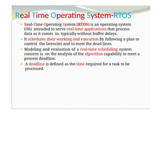 Real Time Operating System-RTOS
⚫ Real-Time Operating System (RTOS) is an operating system
(OS) intended to serve real-time applications that process
data as it comes in, typically without buffer delays.
⚫ It schedules their working and execution by following a plan to
control the latencies and to meet the dead lines.
⚫ Modeling and evaluation of a real-time scheduling system
concern is on the analysis of the algorithm capability to meet a
process deadline.
⚫ A deadline is defined as the time required for a task to be
processed.
 