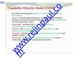 Capability Maturity Model (CMM)
⚫ It is used to measuring the quality of an organization’s software
development.
1. InitialA poorly organized process, with very few well-defined
processes. Success of a project depends on the efforts of individuals,
not the organization itself.
2. Repeatable provides basic tracking mechanisms to
understand cost, scheduling .
3. DefinedThe management and engineering processes are
documented and standardized.
4. Manageddetailed measurements of the development process and
product quality.
5. Optimizingfeedback from detailed measurements is used to
continually improve the organization’s processes.
.com
w
w
w
.
r
e
j
i
n
p
a
u
l
.
c
o
m
 