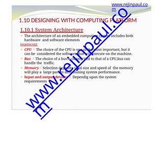 1.10 DESIGNING WITH COMPUTING PLATFORM
1.10.1 System Architecture
⚫ The architecture of an embedded computing system includes both
hardware and software elements
HARDWARE
⚫ CPU The choice of the CPU is one of the most important, but it
can be considered the software that will execute on the machine.
⚫ Bus The choice of a bus is closely tied to that of a CPU,bus can
handle the traffic.
⚫ MemorySelection depends total size and speed of the memory
will play a large part in determining system performance.
⚫ Input and output devices Dependig upon the system
requirements
www.rejinpaul.co
m
w
w
w
.
r
e
j
i
n
p
a
u
l
.
c
o
m
 