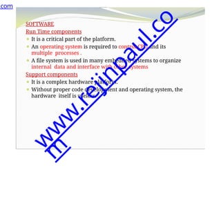 SOFTWARE
Run Time components
⚫ It is a critical part of the platform.
⚫ An operating system is required to control CPU and its
multiple processes .
⚫ A file system is used in many embedded systems to organize
internal data and interface with other systems
Support components
⚫ It is a complex hardware platform.
⚫ Without proper code development and operating system, the
hardware itself is useless.
.com
w
w
w
.
r
e
j
i
n
p
a
u
l
.
c
o
m
 