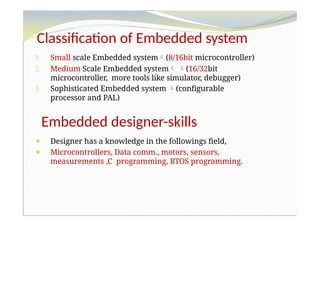 Classification of Embedded system
1. Small scale Embedded system(8/16bit microcontroller)
2. Medium Scale Embedded system (16/32bit
microcontroller, more tools like simulator, debugger)
3. Sophisticated Embedded system (configurable
processor and PAL)
Embedded designer-skills
⚫ Designer has a knowledge in the followings field,
⚫ Microcontrollers, Data comm., motors, sensors,
measurements ,C programming, RTOS programming.
 