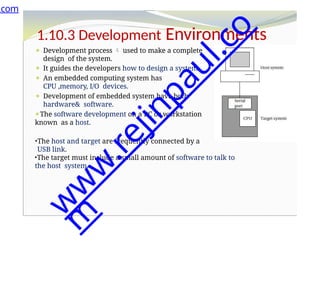 1.10.3 Development Environments
⚫ Development process  used to make a complete
design of the system.
⚫ It guides the developers how to design a system .
⚫ An embedded computing system has
CPU ,memory, I/O devices.
⚫ Development of embedded system have both
hardware& software.
⚫The software development on a PC or workstation
known as a host.
•The host and target are frequently connected by a
USB link.
•The target must include a small amount of software to talk to
the host system.
.com
w
w
w
.
r
e
j
i
n
p
a
u
l
.
c
o
m
 
