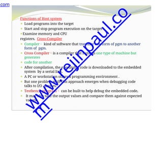 Functions of Host system
⚫ Load programs into the target
⚫ Start and stop program execution on the target
⚫Examine memory and CPU
registers. Cross-Compiler
⚫ Compiler kind of software that translate one form of pgm to another
form of pgm.
⚫ Cross Compileris a compiler that runs on one type of machine but
generates
⚫ code for another
⚫ After compilation, the executable code is downloaded to the embedded
system by a serial link.
⚫ A PC or workstation offers a programming environment .
⚫ But one problem with this approach emerges when debugging code
talks to I/O devices.
⚫ Testbench program can be built to help debug the embedded code.
⚫ It may also take the output values and compare them against expected
values.
.com
w
w
w
.
r
e
j
i
n
p
a
u
l
.
c
o
m
 