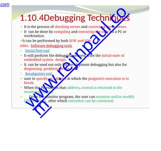 1.10.4Debugging Techniques
⚫ It is the process of checking errors and correcting those errors.
⚫ It can be done by compiling and executing the code on a PC or
workstation.
⚫It can be performed by both H/W and S/W
sides. Software debugging tools
1. Serial Port tool
⚫ It will perform the debugging process from the initial state of
embedded system design.
⚫ It can be used not only for development debugging but also for
diagnosing problems in the field.
2. Breakpoints tool
⚫ user to specify an address at which the program’s execution is to
break.
⚫ When the PC reaches that address, control is returned to the
monitor program.
⚫ From the monitor program, the user can examine and/or modify
CPU registers, after which execution can be continued.
.com
w
w
w
.
r
e
j
i
n
p
a
u
l
.
c
o
m
 