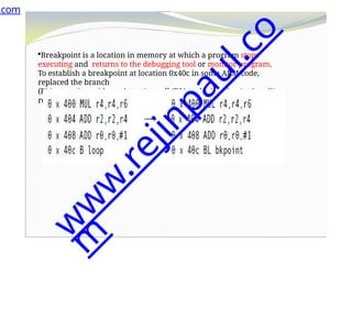 Breakpoint is a location in memory at which a program stops
executing and returns to the debugging tool or monitor program.
To establish a breakpoint at location 0x40c in some ARM code,
replaced the branch
(B) instruction with a subroutine call (BL) to the breakpoint handling
routine
.com
w
w
w
.
r
e
j
i
n
p
a
u
l
.
c
o
m
 