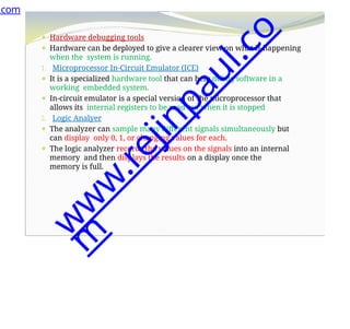 ⚫ Hardware debugging tools
⚫ Hardware can be deployed to give a clearer view on what is happening
when the system is running.
1. Microprocessor In-Circuit Emulator (ICE)
⚫ It is a specialized hardware tool that can help debug software in a
working embedded system.
⚫ In-circuit emulator is a special version of the microprocessor that
allows its internal registers to be read out when it is stopped
2. Logic Analyer
⚫ The analyzer can sample many different signals simultaneously but
can display only 0, 1, or changing values for each.
⚫ The logic analyzer records the values on the signals into an internal
memory and then displays the results on a display once the
memory is full.
.com
w
w
w
.
r
e
j
i
n
p
a
u
l
.
c
o
m
 