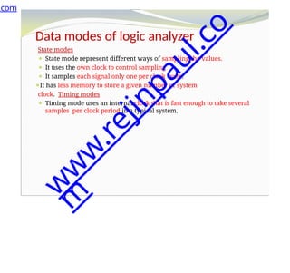 Data modes of logic analyzer
State modes
⚫ State mode represent different ways of sampling the values.
⚫ It uses the own clock to control sampling
⚫ It samples each signal only one per clock cycle.
⚫It has less memory to store a given number of system
clock. Timing modes
⚫ Timing mode uses an internal clock that is fast enough to take several
samples per clock period in a typical system.
.com
w
w
w
.
r
e
j
i
n
p
a
u
l
.
c
o
m
 