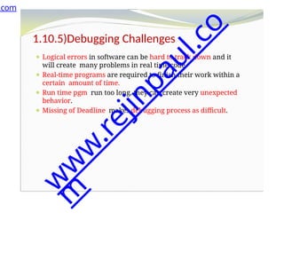 1.10.5)Debugging Challenges
⚫ Logical errors in software can be hard to track down and it
will create many problems in real time code.
⚫ Real-time programs are required to finish their work within a
certain amount of time.
⚫ Run time pgm run too long, they can create very unexpected
behavior.
⚫ Missing of Deadline makes debugging process as difficult.
.com
w
w
w
.
r
e
j
i
n
p
a
u
l
.
c
o
m
 