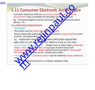 1.11 Consumer Electronic Architecture
⚫ Consumer electronic refers to any device containing an electronic
circuit board that is intended for eneryday use by individuals.
⚫ EgTV,cameras,digital cameras,calculators,DVDs,audio devices,smart
phones etc..,
1.11..1)Functional Requirements
1. Multimedia
⚫ The media may be audio, still images, or video.
⚫ These multimedia objects are generally stored in compressed form and
must be uncompressed to be played .
⚫ Eg multimedia compression standards (MP3,Dolby Digital(TM))
⚫ audio; JPEG for still images; MPEG-2, MPEG-4, H.264, etc. for video.
2. Data storage and management People want to select what multimedia
objects they save or play, data storage goes hand-in-hand with
multimedia capture and display. Many devices provide PC-compatible
file systems so that data can be shared more easily.
3. Communications Communications may be relatively simple, such as a
USB
⚫ and another is Ethernet port or a cellular telephone link.
.com
w
w
w
.
r
e
j
i
n
p
a
u
l
.
c
o
m
 