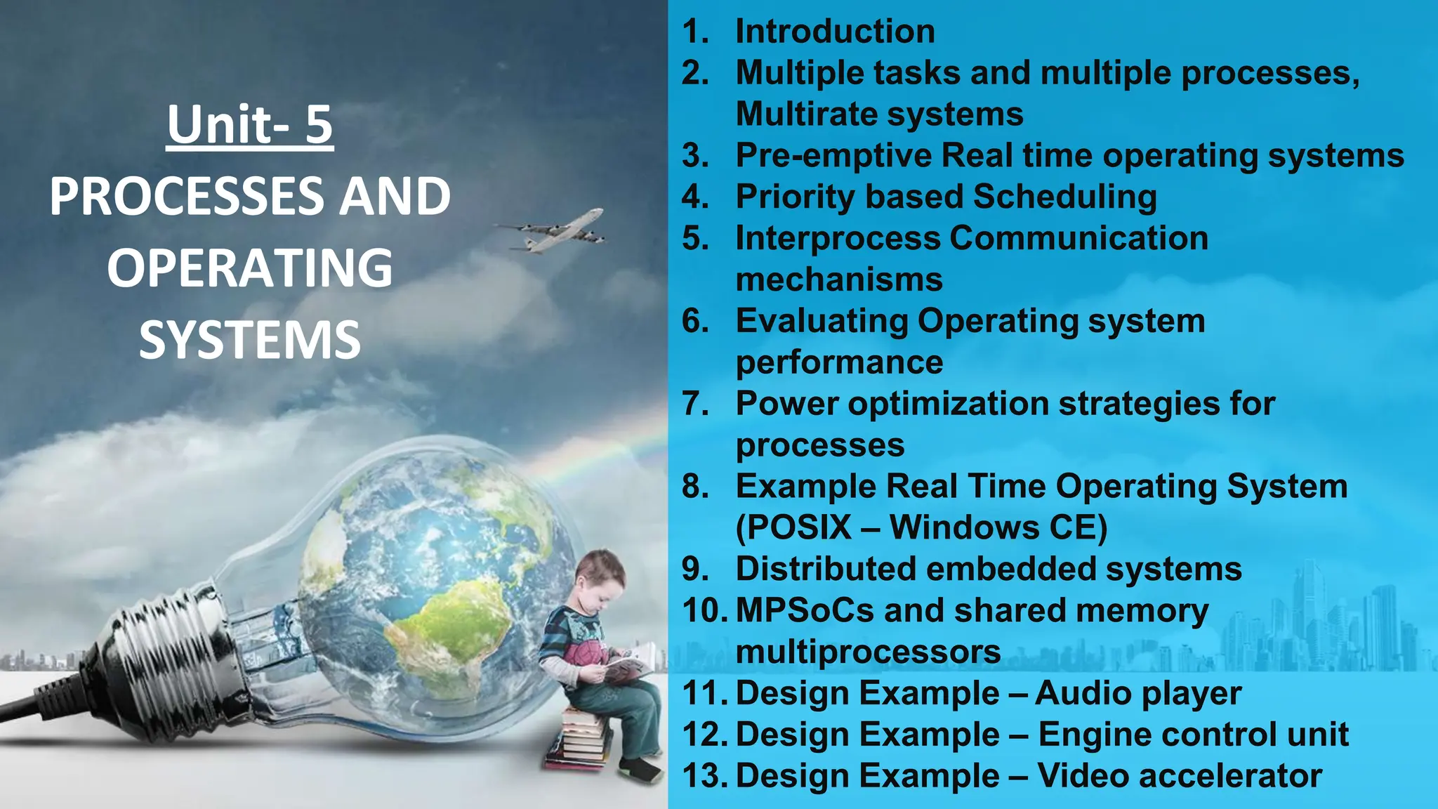 Unit- 5
PROCESSES AND
OPERATING
SYSTEMS
1. Introduction
2. Multiple tasks and multiple processes,
Multirate systems
3. Pre-emptive Real time operating systems
4. Priority based Scheduling
5. Interprocess Communication
mechanisms
6. Evaluating Operating system
performance
7. Power optimization strategies for
processes
8. Example Real Time Operating System
(POSIX – Windows CE)
9. Distributed embedded systems
10. MPSoCs and shared memory
multiprocessors
11. Design Example – Audio player
12. Design Example – Engine control unit
13. Design Example – Video accelerator
 