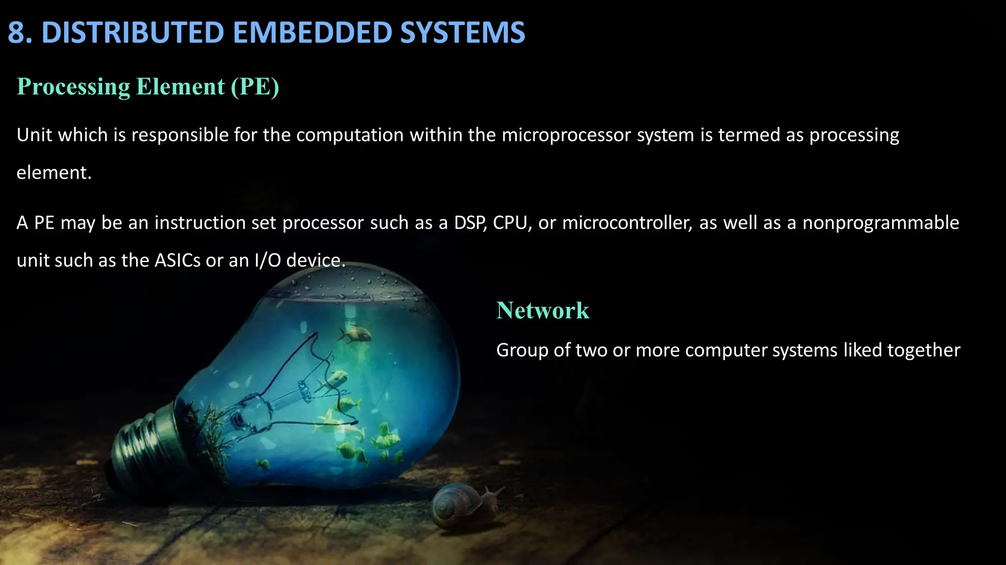 8. DISTRIBUTED EMBEDDED SYSTEMS
Processing Element (PE)
Unit which is responsible for the computation within the microprocessor system is termed as processing
element.
A PE may be an instruction set processor such as a DSP, CPU, or microcontroller, as well as a nonprogrammable
unit such as the ASICs or an I/O device.
Network
Group of two or more computer systems liked together
 