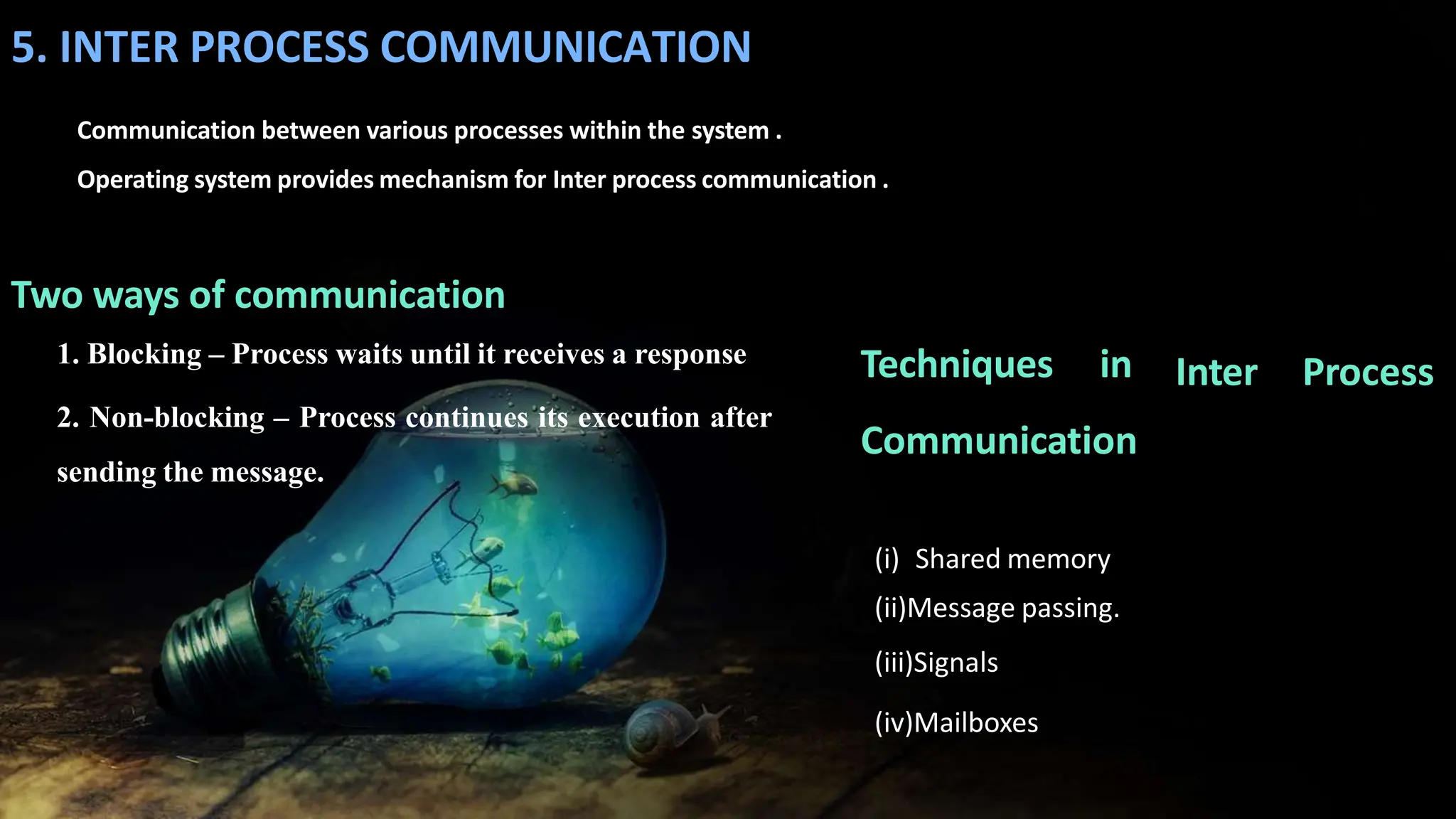 5. INTER PROCESS COMMUNICATION
Communication between various processes within the system .
Operating system provides mechanism for Inter process communication .
Two ways of communication
1. Blocking – Process waits until it receives a response
2. Non-blocking – Process continues its execution after
sending the message.
(i) Shared memory
(ii)Message passing.
(iii)Signals
(iv)Mailboxes
Inter Process
Techniques in
Communication
 