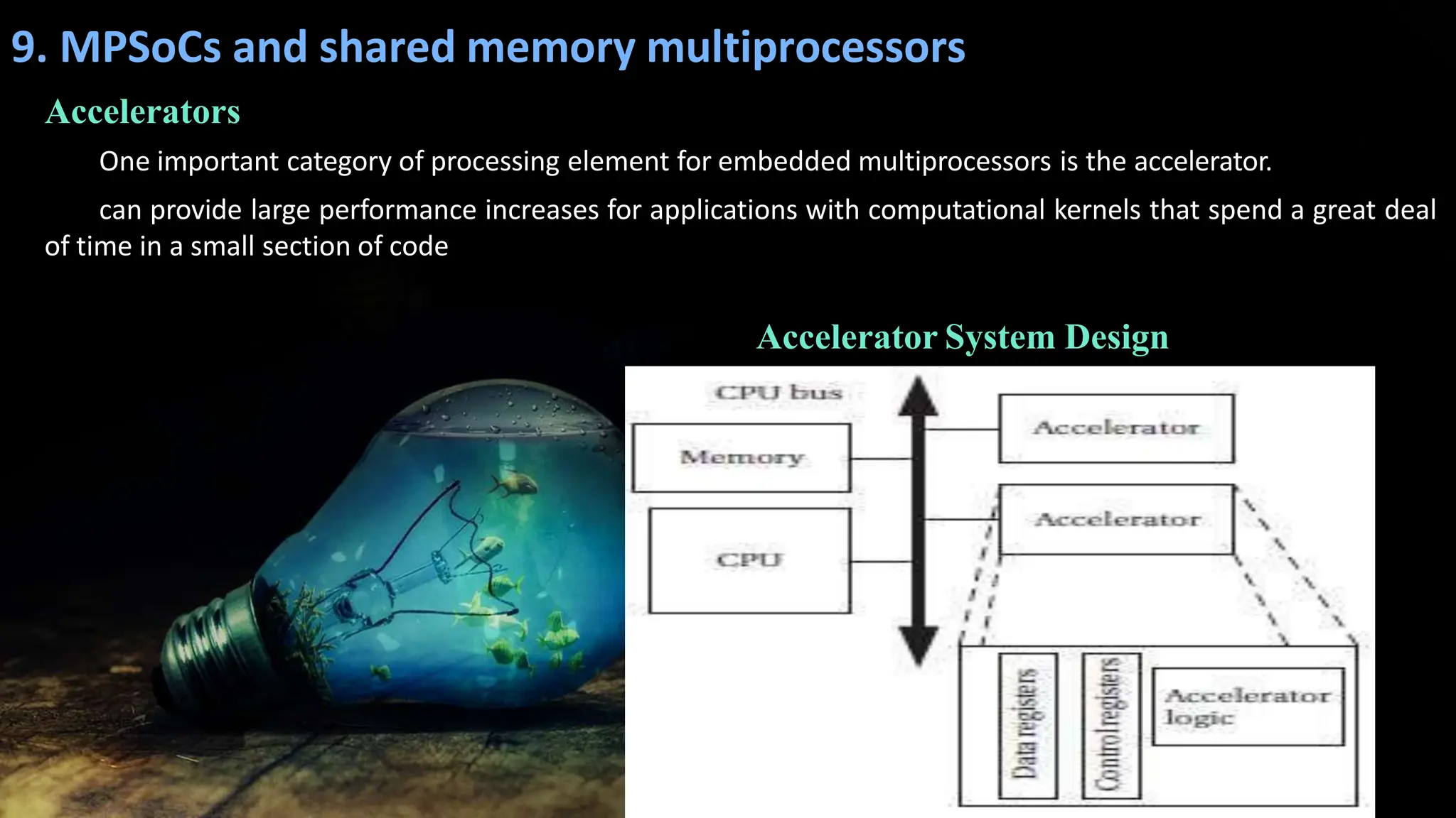 9. MPSoCs and shared memory multiprocessors
Accelerators
One important category of processing element for embedded multiprocessors is the accelerator.
can provide large performance increases for applications with computational kernels that spend a great deal
of time in a small section of code
Accelerator System Design
 