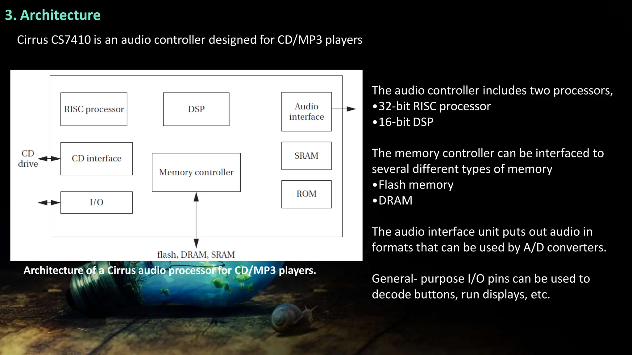 3. Architecture
Cirrus CS7410 is an audio controller designed for CD/MP3 players
The audio controller includes two processors,
•32-bit RISC processor
•16-bit DSP
The memory controller can be interfaced to
several different types of memory
•Flash memory
•DRAM
The audio interface unit puts out audio in
formats that can be used by A/D converters.
General- purpose I/O pins can be used to
decode buttons, run displays, etc.
Architecture of a Cirrus audio processor for CD/MP3 players.
 
