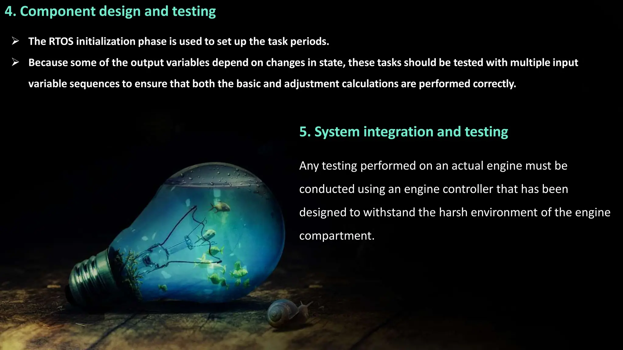4. Component design and testing
 The RTOS initialization phase is used to set up the task periods.
 Because some of the output variables depend on changes in state, these tasks should be tested with multiple input
variable sequences to ensure that both the basic and adjustment calculations are performed correctly.
5. System integration and testing
Any testing performed on an actual engine must be
conducted using an engine controller that has been
designed to withstand the harsh environment of the engine
compartment.
 