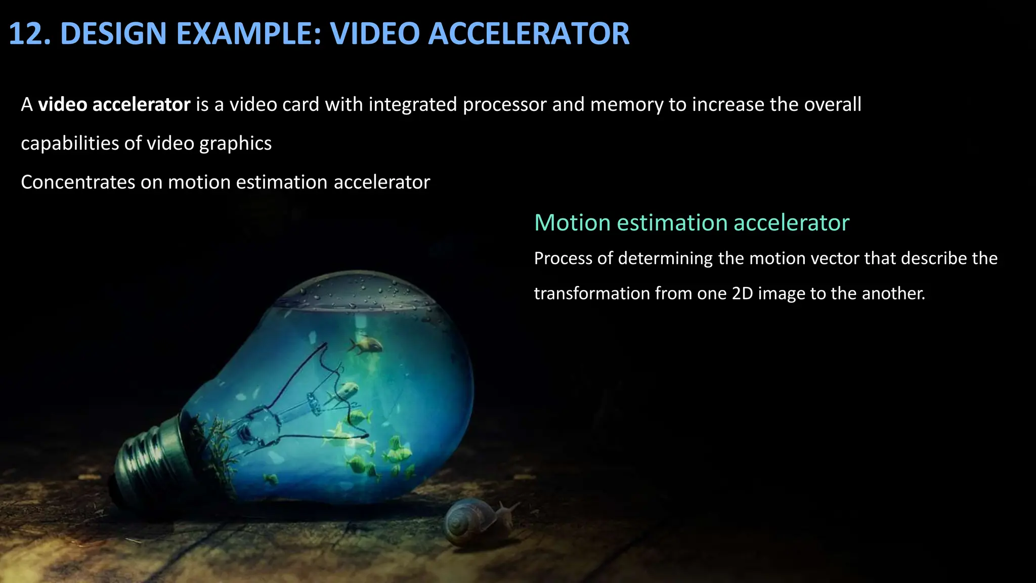 12. DESIGN EXAMPLE: VIDEO ACCELERATOR
A video accelerator is a video card with integrated processor and memory to increase the overall
capabilities of video graphics
Concentrates on motion estimation accelerator
Motion estimation accelerator
Process of determining the motion vector that describe the
transformation from one 2D image to the another.
 