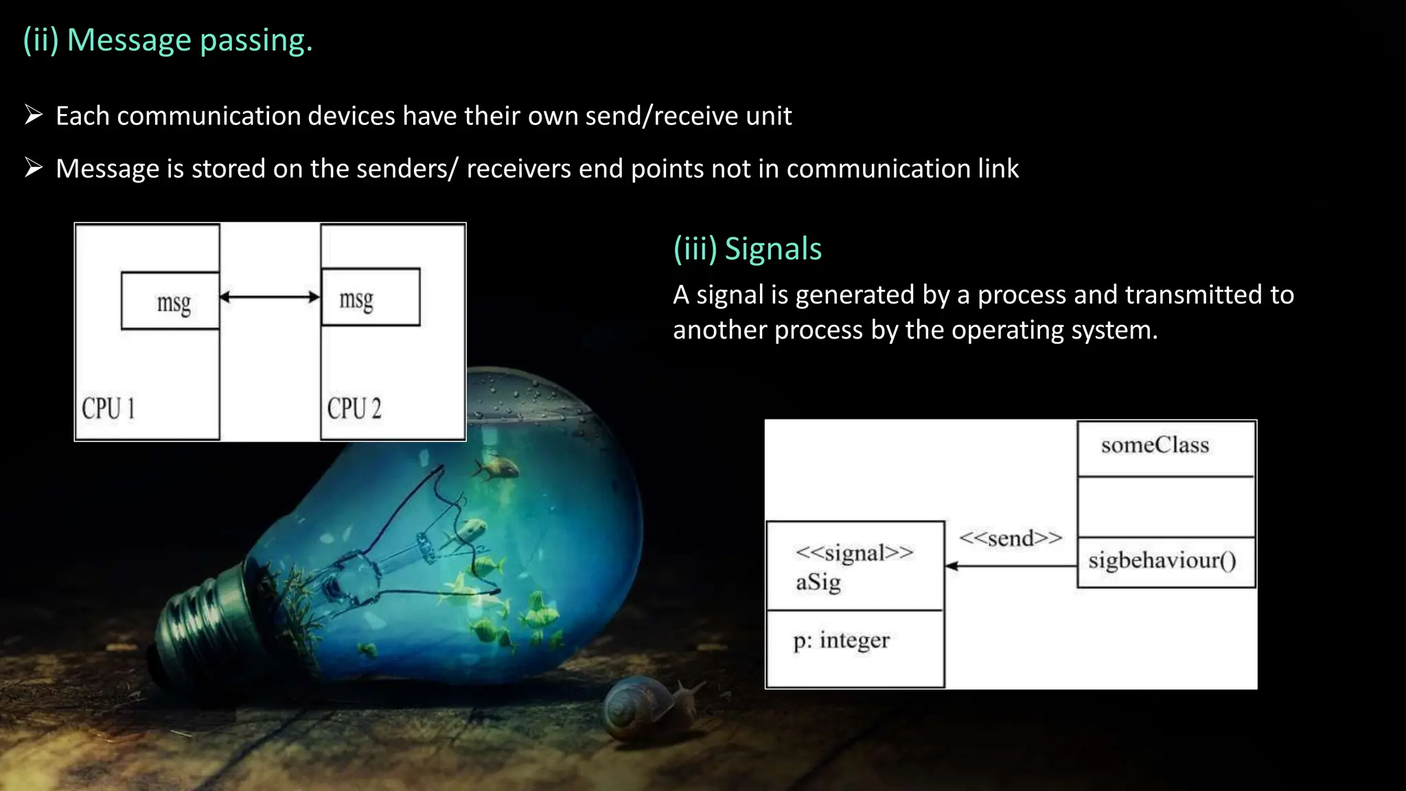 (ii) Message passing.
 Each communication devices have their own send/receive unit
 Message is stored on the senders/ receivers end points not in communication link
(iii) Signals
A signal is generated by a process and transmitted to
another process by the operating system.
 
