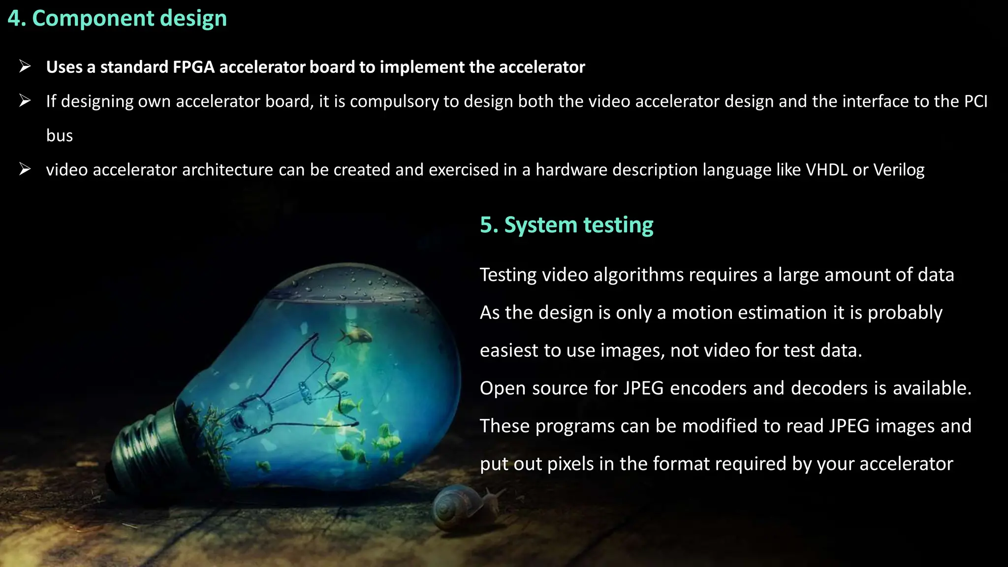 4. Component design
 Uses a standard FPGA accelerator board to implement the accelerator
 If designing own accelerator board, it is compulsory to design both the video accelerator design and the interface to the PCI
bus
 video accelerator architecture can be created and exercised in a hardware description language like VHDL or Verilog
5. System testing
Testing video algorithms requires a large amount of data
As the design is only a motion estimation it is probably
easiest to use images, not video for test data.
Open source for JPEG encoders and decoders is available.
These programs can be modified to read JPEG images and
put out pixels in the format required by your accelerator
 