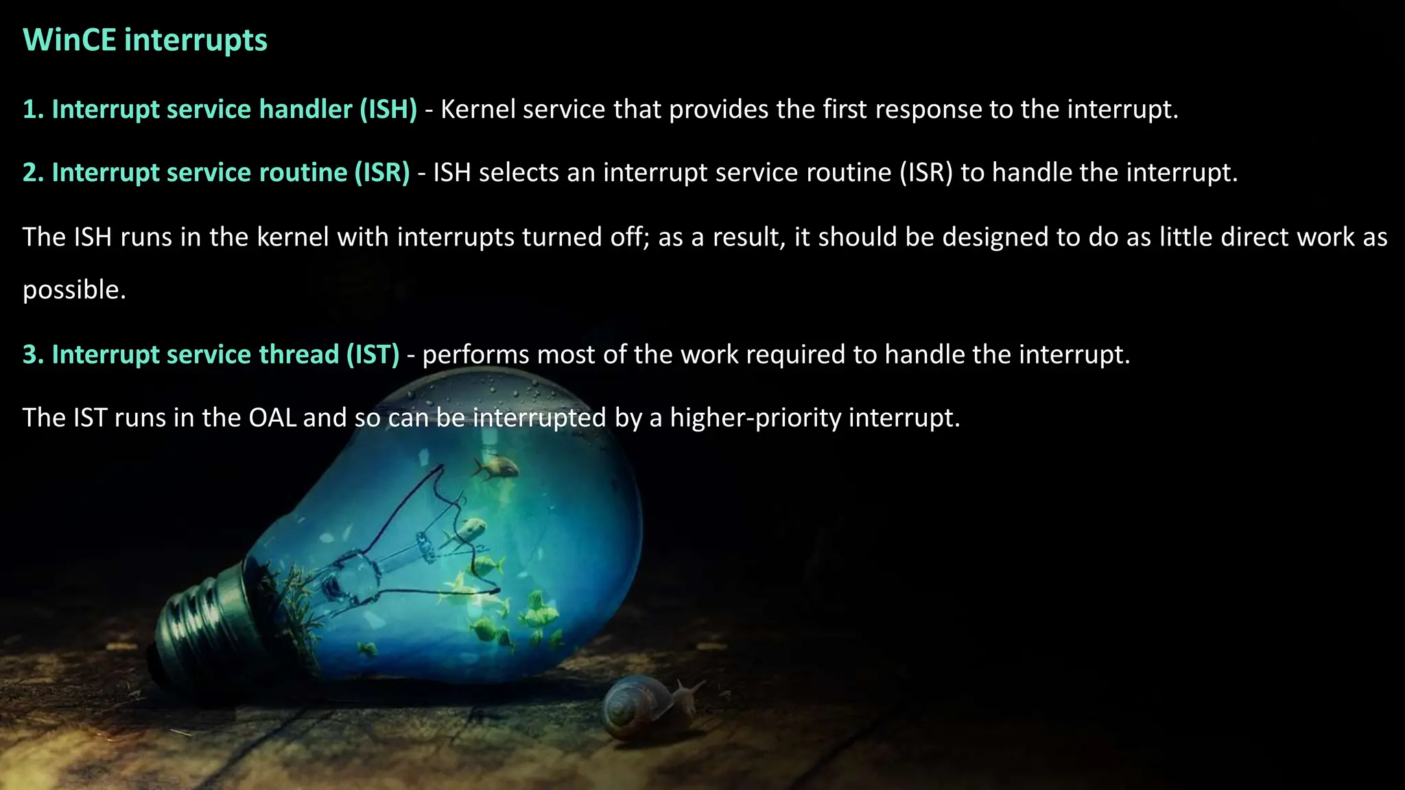 WinCE interrupts
1. Interrupt service handler (ISH) - Kernel service that provides the first response to the interrupt.
2. Interrupt service routine (ISR) - ISH selects an interrupt service routine (ISR) to handle the interrupt.
The ISH runs in the kernel with interrupts turned off; as a result, it should be designed to do as little direct work as
possible.
3. Interrupt service thread (IST) - performs most of the work required to handle the interrupt.
The IST runs in the OAL and so can be interrupted by a higher-priority interrupt.
 