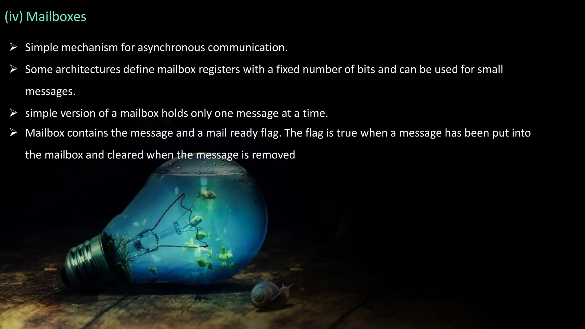 (iv) Mailboxes
 Simple mechanism for asynchronous communication.
 Some architectures define mailbox registers with a fixed number of bits and can be used for small
messages.
 simple version of a mailbox holds only one message at a time.
 Mailbox contains the message and a mail ready flag. The flag is true when a message has been put into
the mailbox and cleared when the message is removed
 