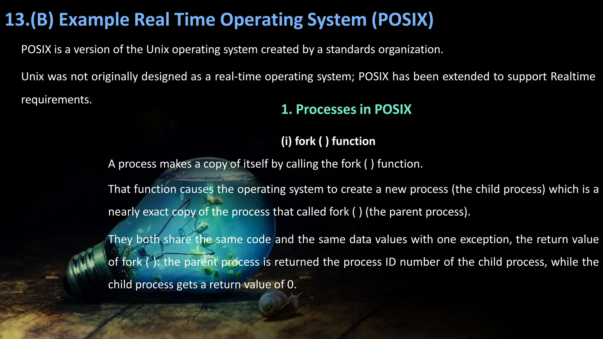 13.(B) Example Real Time Operating System (POSIX)
POSIX is a version of the Unix operating system created by a standards organization.
Unix was not originally designed as a real-time operating system; POSIX has been extended to support Realtime
requirements.
1. Processes in POSIX
(i) fork ( ) function
A process makes a copy of itself by calling the fork ( ) function.
That function causes the operating system to create a new process (the child process) which is a
nearly exact copy of the process that called fork ( ) (the parent process).
They both share the same code and the same data values with one exception, the return value
of fork ( ): the parent process is returned the process ID number of the child process, while the
child process gets a return value of 0.
 