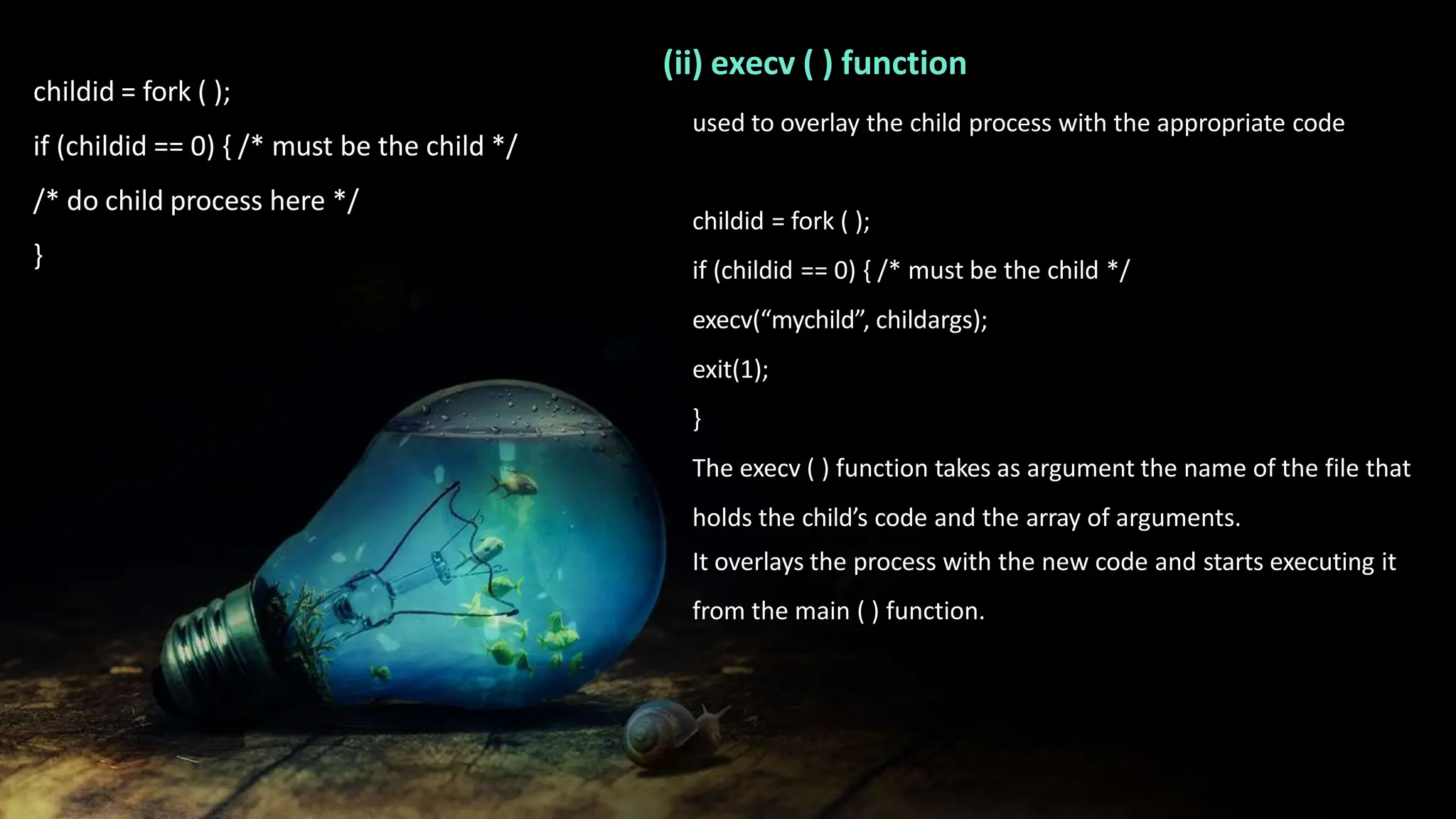 childid = fork ( );
if (childid == 0) { /* must be the child */
/* do child process here */
}
(ii) execv ( ) function
used to overlay the child process with the appropriate code
childid = fork ( );
if (childid == 0) { /* must be the child */
execv(“mychild”, childargs);
exit(1);
}
The execv ( ) function takes as argument the name of the file that
holds the child’s code and the array of arguments.
It overlays the process with the new code and starts executing it
from the main ( ) function.
 