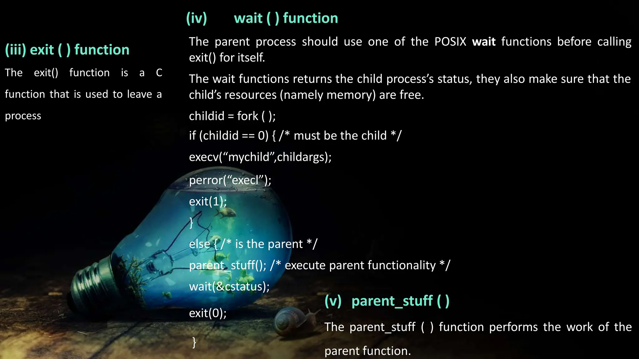 (iii) exit ( ) function
The exit() function is a C
function that is used to leave a
process
The parent process should use one of the POSIX wait functions before calling
exit() for itself.
The wait functions returns the child process’s status, they also make sure that the
child’s resources (namely memory) are free.
childid = fork ( );
if (childid == 0) { /* must be the child */
execv(“mychild”,childargs);
perror(“execl”);
exit(1);
}
else { /* is the parent */
parent_stuff(); /* execute parent functionality */
wait(&cstatus);
exit(0);
}
(iv) wait ( ) function
(v) parent_stuff ( )
The parent_stuff ( ) function performs the work of the
parent function.
 