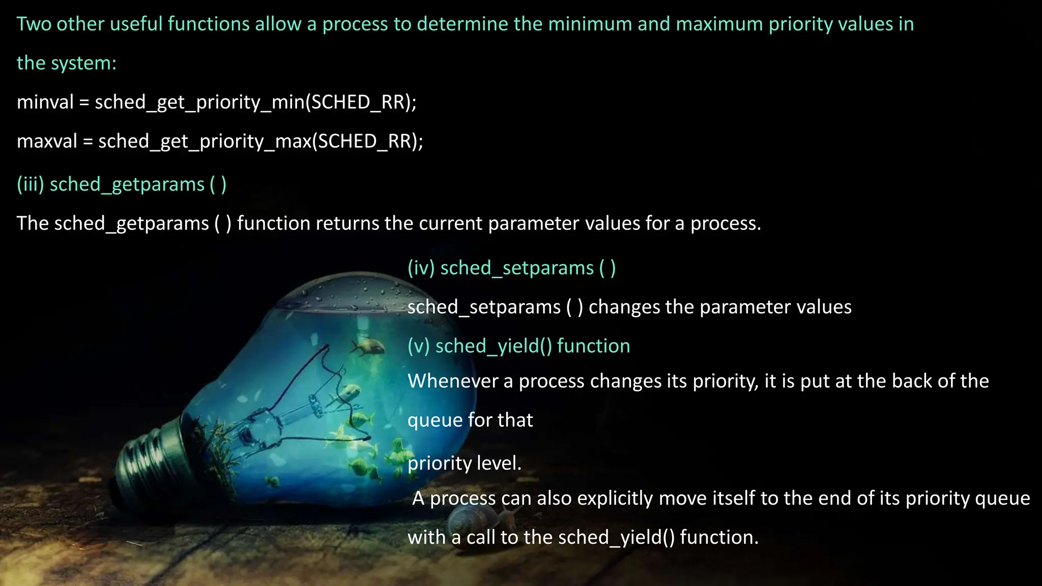 Two other useful functions allow a process to determine the minimum and maximum priority values in
the system:
minval = sched_get_priority_min(SCHED_RR);
maxval = sched_get_priority_max(SCHED_RR);
(iii) sched_getparams ( )
The sched_getparams ( ) function returns the current parameter values for a process.
(iv) sched_setparams ( )
sched_setparams ( ) changes the parameter values
(v) sched_yield() function
Whenever a process changes its priority, it is put at the back of the
queue for that
priority level.
A process can also explicitly move itself to the end of its priority queue
with a call to the sched_yield() function.
 